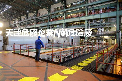 天津危廢企業(yè)危險廢棄物的處理與安全：保護(hù)環(huán)境，守護(hù)未來！